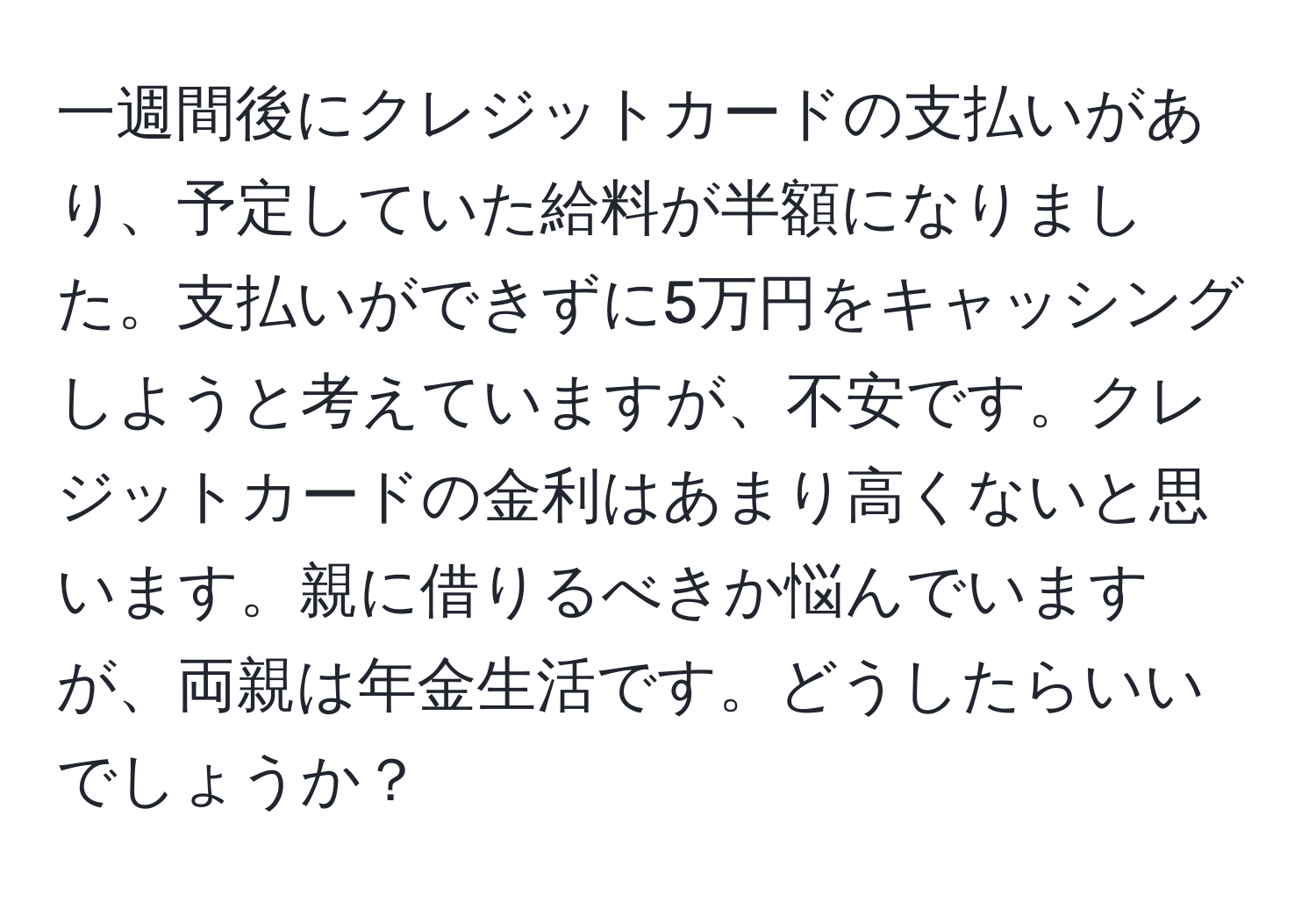 一週間後にクレジットカードの支払いがあり、予定していた給料が半額になりました。支払いができずに5万円をキャッシングしようと考えていますが、不安です。クレジットカードの金利はあまり高くないと思います。親に借りるべきか悩んでいますが、両親は年金生活です。どうしたらいいでしょうか？