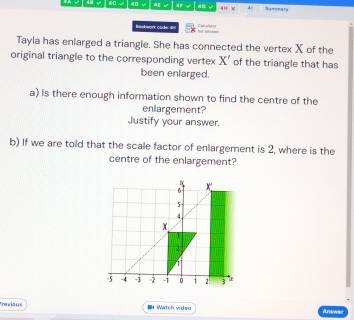 48 √ 4C √ 40 €√ 40 41 x 4 Summaf s 
Baokwork cade 4 Cat sh g 
Tayla has enlarged a triangle. She has connected the vertex X of the 
original triangle to the corresponding vertex X' of the triangle that has 
been enlarged. 
a) Is there enough information shown to find the centre of the 
enlargement? 
Justify your answer. 
b) If we are told that the scale factor of enlargement is 2, where is the 
centre of the enlargement?
x
5 -
4
x
2
-5 -4 -3 - 2 -i 0 i 2 3
freviaus I Watch video Answec