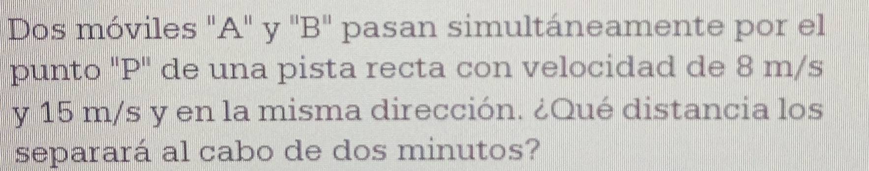 Dos móviles "A" y "B" pasan simultáneamente por el 
punto "P" de una pista recta con velocidad de 8 m/s
y 15 m/s y en la misma dirección. ¿Qué distancia los 
separará al cabo de dos minutos?