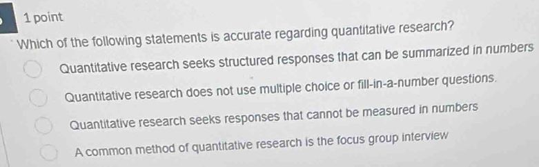 Which of the following statements is accurate regarding quantitative research?
Quantitative research seeks structured responses that can be summarized in numbers
Quantitative research does not use multiple choice or fill-in-a-number questions.
Quantitative research seeks responses that cannot be measured in numbers
A common method of quantitative research is the focus group interview