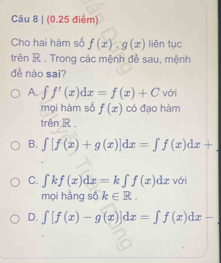 Cho hai hàm số f(x), g(x) liên tục
trên R. Trong các mệnh đề sau, mệnh
đề nào sai?
A. ∈t f'(x)dx=f(x)+C với
mọi hàm số f(x) có đạo hàm
trên R .
B. ∈t [f(x)+g(x)]dx=∈t f(x)dx+
C. ∈t kf(x)dx=k∈t f(x)dx với
mọi hằng số k∈ R.
D. ∈t [f(x)-g(x)]dx=∈t f(x)dx-