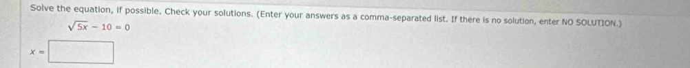 Solve the equation, if possible. Check your solutions. (Enter your answers as a comma-separated list. If there is no solution, enter NO SOLUTION.)
sqrt(5x)-10=0
x=□