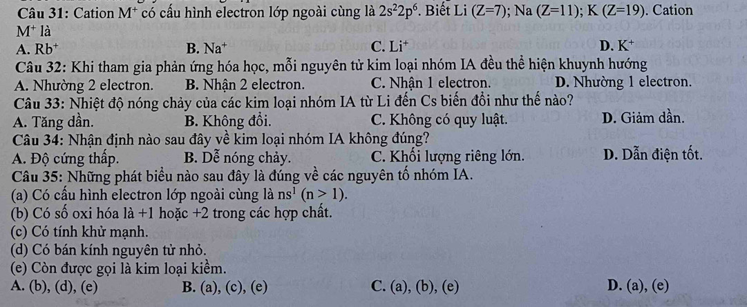 Cation M^+ có cấu hình electron lớp ngoài cùng là 2s^22p^6. Biết Li (Z=7); Na(Z=11); K(Z=19). Cation
M* là
A. Rb B. Na^+ C. Li† D. K^+
Câu 32: Khi tham gia phản ứng hóa học, mỗi nguyên tử kim loại nhóm IA đều thể hiện khuynh hướng
A. Nhường 2 electron. B. Nhận 2 electron. C. Nhận 1 electron. D. Nhường 1 electron.
Câu 33: Nhiệt độ nóng chảy của các kim loại nhóm IA từ Li đến Cs biến đổi như thế nào?
A. Tăng dần. B. Không đổi. C. Không có quy luật. D. Giảm dần.
Câu 34: Nhận định nào sau đây về kim loại nhóm IA không đúng?
A. Độ cứng thấp. B. Dễ nóng chảy. C. Khối lượng riêng lớn. D. Dẫn điện tốt.
Câu 35: Những phát biểu nào sau đây là đúng về các nguyên tố nhóm IA.
(a) Có cấu hình electron lớp ngoài cùng là ns^1(n>1).
(b) Có số oxi hóa là +1 hoặc +2 trong các hợp chất.
(c) Có tính khử mạnh.
(d) Có bán kính nguyên tử nhỏ.
(e) Còn được gọi là kim loại kiềm.
A. (b), (d), (e) B. (a), (c), (e) C. (a), (b), (e) D. (a), (e)