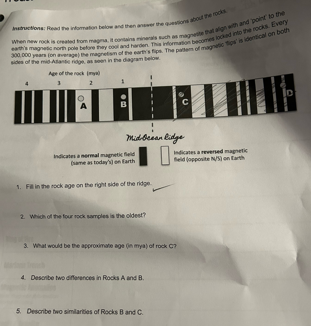 Instructions: Read the information below and then answer the questions about the rocks 
When new rock is created from magma, it contains minerals such as magnetite that align with and ‘point’ to the 
earth's magnetic north pole before they cool and harden. This information becomes locked into the rocks. Every
300,000 years (on average) the magnetism of the earth’s flips. The pattern of magnetic ‘flips’ is identical on both 
sides of the mid-Atlantic ridge, as seen in the diagram below. 
Mid Ocean Ridge 
Indicates a normal magnetic field Indicates a reversed magnetic 
(same as today’s) on Earth field (opposite N/S) on Earth 
1. Fill in the rock age on the right side of the ridge. 
2. Which of the four rock samples is the oldest? 
3. What would be the approximate age (in mya) of rock C? 
4. Describe two differences in Rocks A and B. 
5. Describe two similarities of Rocks B and C.