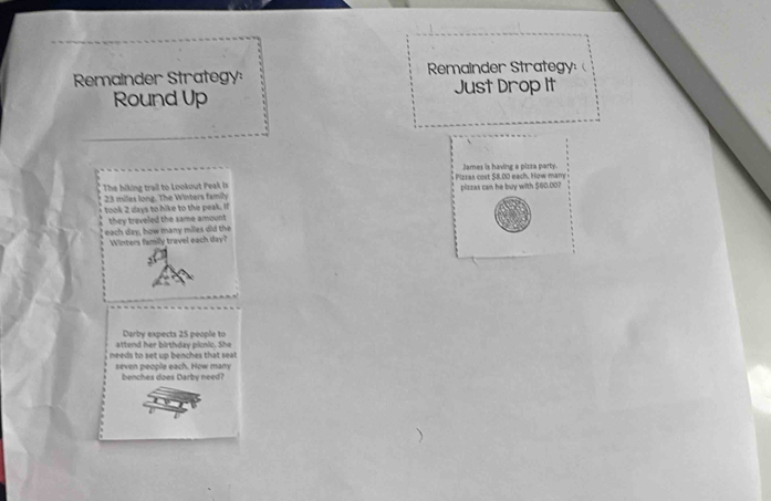 Remainder Strategy: Remainder Strategy 
Just Drop It 
Round Up 
James is having a pizza party. 
The hiking trail to Lookout Peak is Pizzas cost $8.00 each. How many
23 miles long. The Winters family pilzzas can he buy with $60.00? 
took 2 days to hike to the peak. If 
they traveled the same amount 
each day, how many miles did the Winters family travel each day? 
attend her birthday picnic. She Darby expects 25 people to 
needs to set up benches that seat 
seven people each. How many benches does Darby need?
