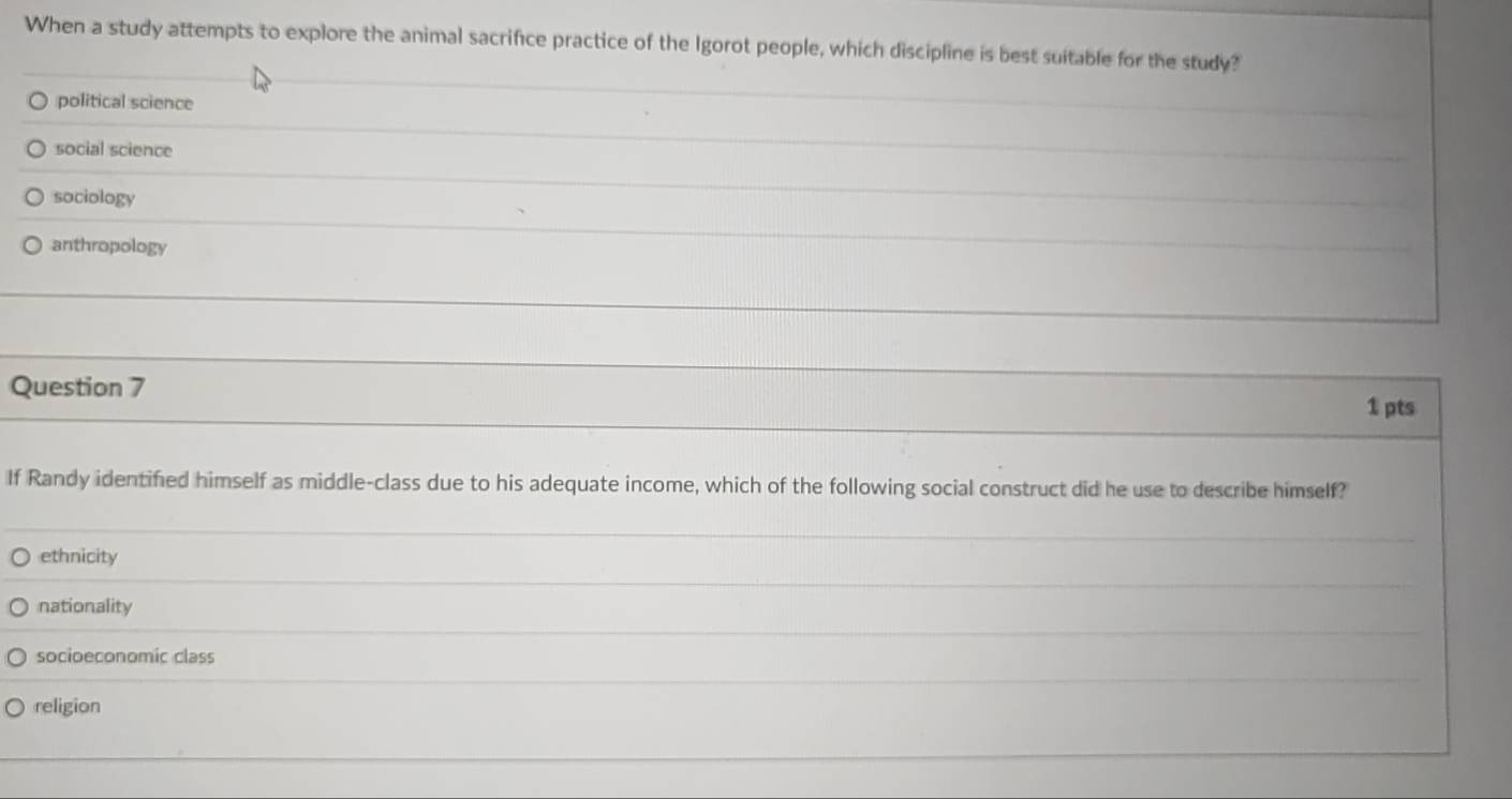 When a study attempts to explore the animal sacrifice practice of the Igorot people, which discipline is best suitable for the study?
political science
social science
sociology
anthropology
Question 7
1 pts
If Randy identified himself as middle-class due to his adequate income, which of the following social construct did he use to describe himself?
ethnicity
nationality
socioeconomic class
religion