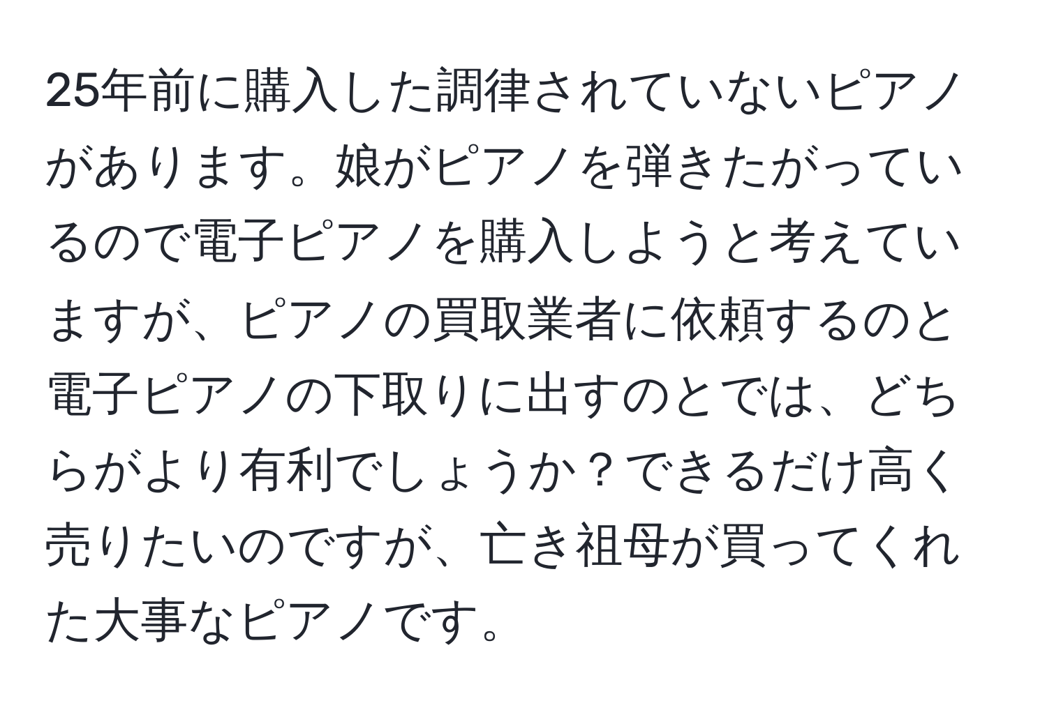 25年前に購入した調律されていないピアノがあります。娘がピアノを弾きたがっているので電子ピアノを購入しようと考えていますが、ピアノの買取業者に依頼するのと電子ピアノの下取りに出すのとでは、どちらがより有利でしょうか？できるだけ高く売りたいのですが、亡き祖母が買ってくれた大事なピアノです。