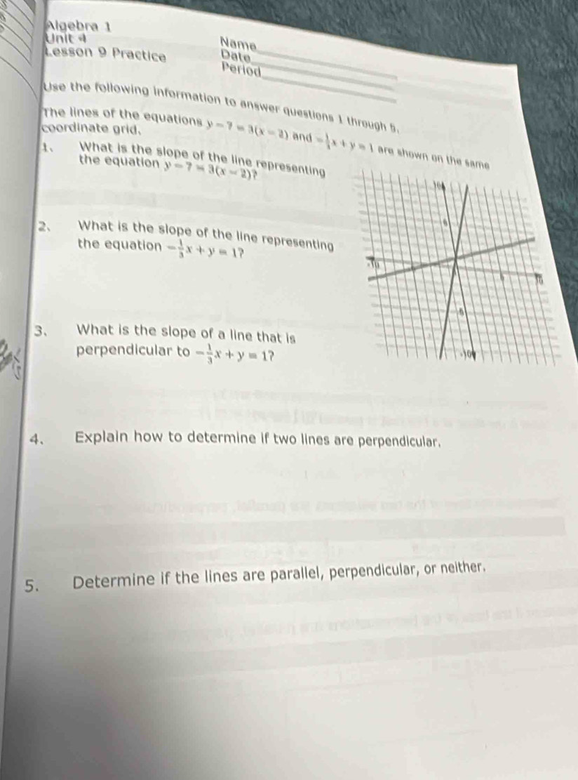 Allgebra 1 
Unit 4 
Name 
Lesson 9 Practice Date_ 
_ 
Period_ 
Use the following information to answer questions 1 through 5 
The lines of the equations 
coordinate grid. y-7=3(x-2) and = 1/3 x+y=1 are shown on th 
1、 What is the slope of the line representing y-7=3(x-2)
the equation 
2、 What is the slope of the line representing 
the equation - 1/3 x+y=1 ? 
3、 What is the slope of a line that is 
perpendicular to - 1/3 x+y=1 ? 
4、 Explain how to determine if two lines are perpendicular. 
5. Determine if the lines are parallel, perpendicular, or neither.