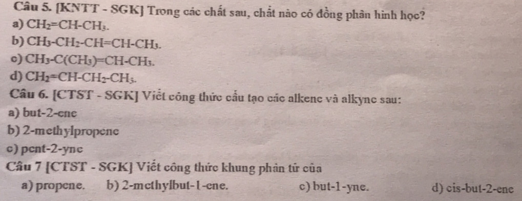 [KNTT - SGK] Trong các chất sau, chất nào có đồng phân hình học?
a) CH_2=CH-CH_3.
b) CH_3-CH_2-CH=CH-CH_3.
c) CH_3-C(CH_3)=CH-CH_3.
d) CH_2=CH-CH_2-CH_3. 
Câu 6. [CTST - SGK] Viết công thức cầu tạo các alkene và alkync sau:
a) but -2-cne
b) 2 -methylpropene
c) pcnt-2-ync
Câu 7 [CTST - SGK] Viết công thức khung phản tử của
a) propene. b) 2 -mcthylbut-l -cne. c) but -1-yne. d) cis-but -2 -enc