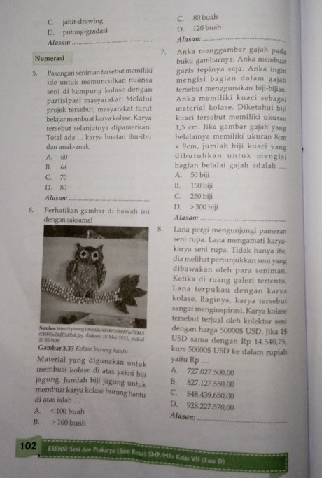 C. jahit-drawing C. 80 buah
D. potong-gradasi D. 120 buah
Alasan:_ Alasan:_
Numerasi 7. Anka menggambar gajah pada
buku gambarnya. Anka membuat
5. Pasangan seniman tersebut memiliki garis tepinya saja. Anka ingin
ide untuk memunculkan nuansa mengisi bagian dalam gajah
seni di kampung kolase dengan tersebut menggunakan biji-bijian.
partisipasi masyarakat. Melalui Anka memiliki kuaci sebagai
projek tersebut, masyarakat turut material kolase. Diketahui biji
belajar membuat karya kolase. Karya kuaci tersebut memiliki ukuran
tersebut selanjutnya dipamerkan. 1,5 cm. Jika gambar gajah yang
Total ada ... karya buatan ibu-ibu belalainya memiliki ukuran 8cm
dan anak-anak. x 9cm, jumlah biji kuaci yang
A. 60 dibutuhkan untuk mengisi
B. 64 bagian belalai gajah adalah ....
C. 70 A. 50 biji
D. 80 B. 150 biji
Alasan:_ C. 250 biji
6. Perhatikan gambar di bawah ini Alasan: D. > 300 biji
dengan saksama!
8. Lana pergi mengunjungi pameran
seni rupa. Lana mengamati karya-
karya seni rupa. Tidak hanya itu,
dia melihat pertunjukkan seni yang
dibawakan oleh para seniman.
Ketika di ruang galeri tertentu,
Lana terpukau dengan karya
kolase. Baginya, karya tersebut
sangat menginspirasi. Karya kolase
tersebut terjual oleh kolektor seni
e48007a7800c5 dengan harga 50000$ USD. Jika 1$
20.55 WIB d5b0878e24005d8bdc.jpg. diakses 10 Mei 2022, pulkal USD sama dengan Rp 14.540,75,
Gambar 3.33 Kolase burung hantu kurs 50000$ USD ke dalam rupiah
Material yang digunakan untuk yaitu Rp ....
membuat kolase di atas yakni biji A. 727.027.500,00
jagung. Jumlah biji jagung untuk B. 827.127.550,00
membuat karya kolase burung hantu C. 848.439.650,00
di atas ialah .... D. 928.227.570,00
A. <100</tex> buah
Alasan:
B. 100 buah
_
102 ESENSI Seni dan Prakarya (Simi Rupa) SMP/MTs Kelas VII (Fase D)