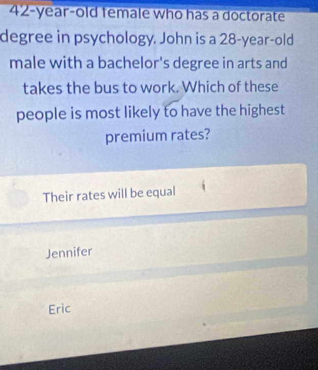 42-year-old female who has a doctorate
degree in psychology. John is a 28-year-old
male with a bachelor's degree in arts and
takes the bus to work. Which of these
people is most likely to have the highest
premium rates?
Their rates will be equal
Jennifer
Eric