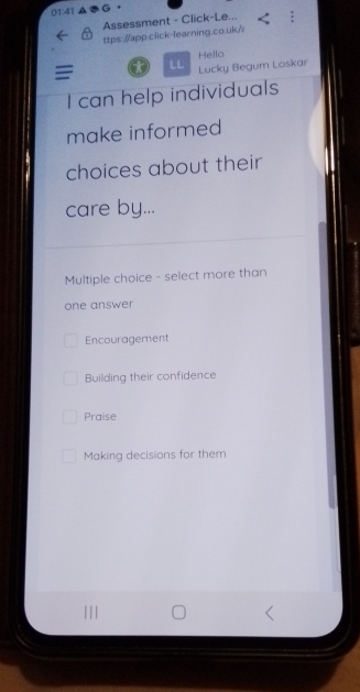 01:41 G
Assessment - Click-Le...
ttps://app.click-learning.co.uk/i
LL Hello
Lucky Begum Loskar
I can help individuals
make informed
choices about their
care by...
Multiple choice - select more than
one answer
Encouragement
Building their confidence
Praise
Making decisions for them