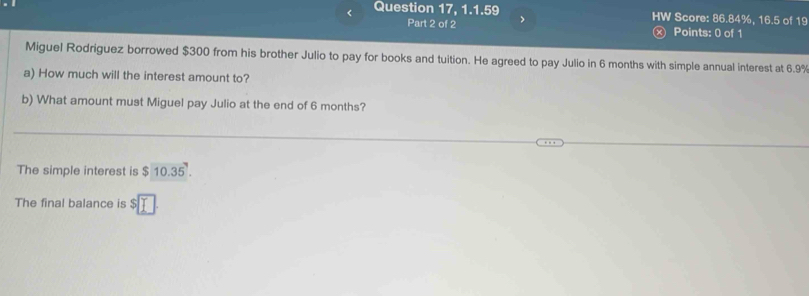 < Question 17, 1.1.59 HW Score:  86.84%, 16.5 of 19 
Part 2 of 2 > 
x) Points: 0 of 1 
Miguel Rodriguez borrowed $300 from his brother Julio to pay for books and tuition. He agreed to pay Julio in 6 months with simple annual interest at 6.9%
a) How much will the interest amount to? 
b) What amount must Miguel pay Julio at the end of 6 months? 
The simple interest is $10.35'. 
The final balance is s□ T