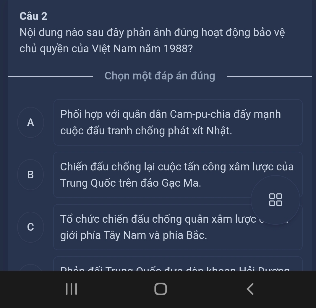 Nội dung nào sau đây phản ánh đúng hoạt động bảo vệ
chủ quyền của Việt Nam năm 1988?
Chọn một đáp án đúng
Phối hợp với quân dân Cam-pu-chia đẩy mạnh
A
cuộc đấu tranh chống phát xít Nhật.
Chiến đấu chống lại cuộc tấn công xâm lược của
B
Trung Quốc trên đảo Gạc Ma.
Tổ chức chiến đấu chống quân xâm lược c
giới phía Tây Nam và phía Bắc.