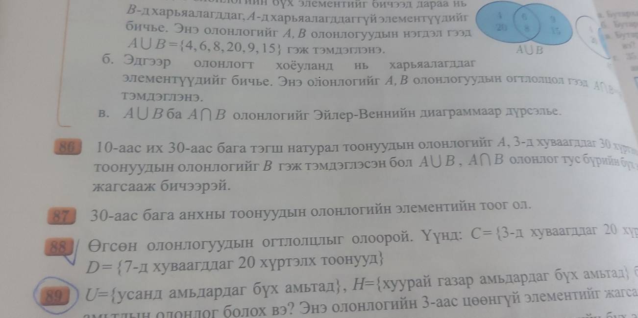 Jρηиη δγх элеменτииг δичээд лаγаа ηь
a. Бyτapx
Β-дхарьяалагллаг, Α-дхарьяалагдлаггуйэлементуулийг 4 6 3  E
20 8 15
бичье. Энэ олонлогийг А, В олонлогуулын нрглэлα гээд    B y rug
A∪ B= 4,6,8,20,9,15 гэ TэмдэгэH3. A IB 8o?
б. Элгээр олонлогт хоёуланл нь харьяалагллаг
t. 35
элементуудийг бичье. Энэ олонлогийг А, В олонлогуульн огтлοлиοл ггеа Α∩в 
T3мДэгэH3.
B. A∪ B 6a A∩ B * олонлогийг Θйлер-Веннийη диаграммаар дγрсэлье.
86 10-аас их 3θ-аас бага тэгшιι натурал τοонуудьн оοлонелοгийг А, 3αл хуваαагдлаг 3ί хрι
тоонуулын олонлогийг В гэж тэмдэглэсэн бол A∪ B,A∩ B ο π       t  c σ γρ ηйη σγ  
xaгcaаж бичээрэй.
87] 30-аас бага анхны тоонуудын олонлогийн элементийη тоог ол.
88] Θгсθн олонлогуульн огтлοлшелыг οлоорой. Нунл: C= 3-π χуваагддаг 20 xу
D= 7-π XYB2al τддаг 20 хуртэлх τоонууд
89 U= усанд амьлдардаг бух амьтад, H= xyy rρай газар амьларлаг бγх амьτад 6
τιΗηоπонлог болох вэ? Энэ олонлогийη З-аас цθθнгуй элементηйг жагса