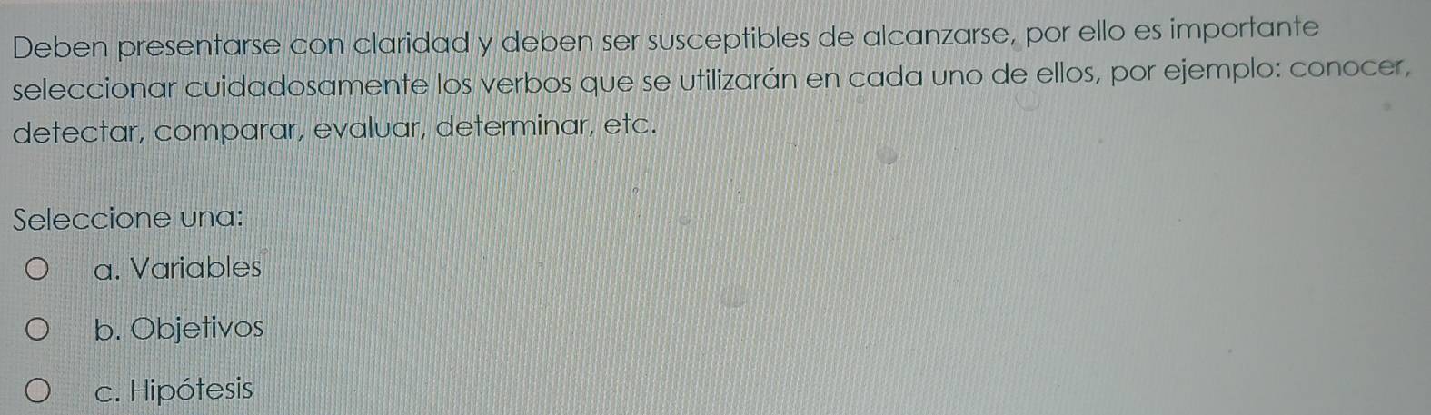 Deben presentarse con claridad y deben ser susceptibles de alcanzarse, por ello es importante
seleccionar cuidadosamente los verbos que se utilizarán en cada uno de ellos, por ejemplo: conocer,
detectar, comparar, evaluar, determinar, etc.
Seleccione una:
a. Variables
b. Objetivos
c. Hipótesis