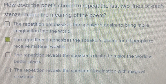 How does the poet's choice to repeat the last two lines of each
stanza impact the meaning of the poem?
The repetition emphasizes the speaker's desire to bring more
imagination into the world.
The repetition emphasizes the speaker's desire for all people to
receive material wealth.
The repetition reveals the speaker's desire to make the world a
better place.
The repetition reveals the speakers' fascination with magical
creatures.