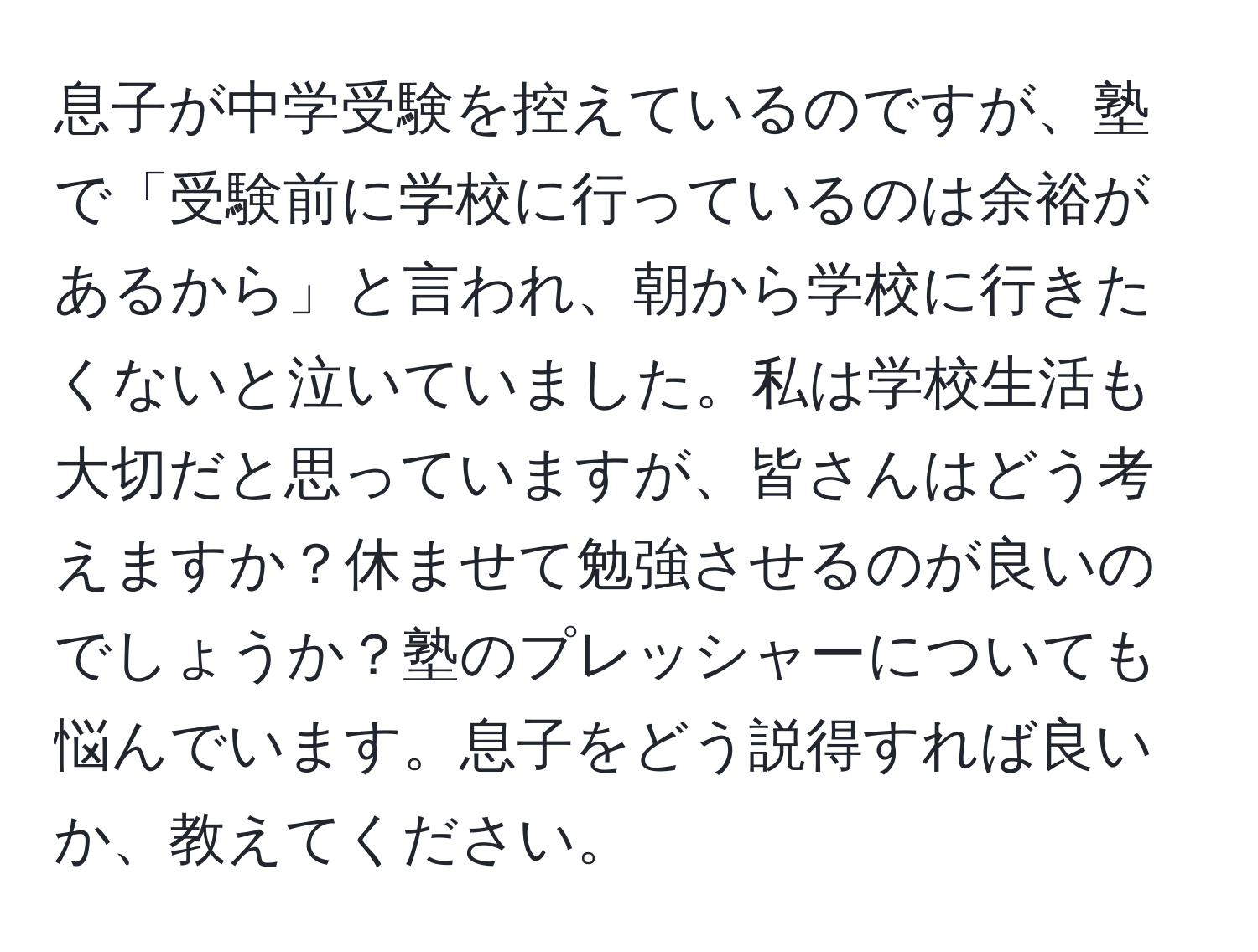 息子が中学受験を控えているのですが、塾で「受験前に学校に行っているのは余裕があるから」と言われ、朝から学校に行きたくないと泣いていました。私は学校生活も大切だと思っていますが、皆さんはどう考えますか？休ませて勉強させるのが良いのでしょうか？塾のプレッシャーについても悩んでいます。息子をどう説得すれば良いか、教えてください。