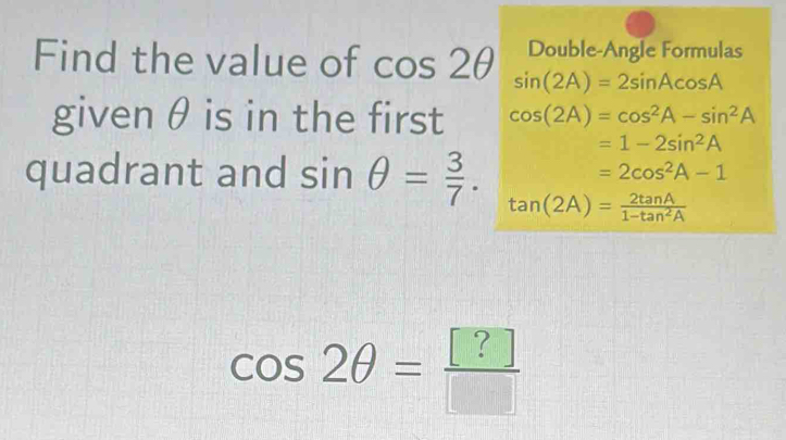 Double-Angle Formulas 
Find the value of cos 2θ sin (2A)=2sin Acos A
given θ is in the first cos (2A)=cos^2A-sin^2A
=1-2sin^2A
=2cos^2A-1
quadrant and sin θ = 3/7 . tan (2A)= 2tan A/1-tan^2A 
cos 2θ = [?]/[] 