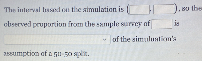 The interval based on the simulation is (□ ,□ ) , so the 
observed proportion from the sample survey of □ is 
of the simuluation's 
assumption of a 50-50 split.