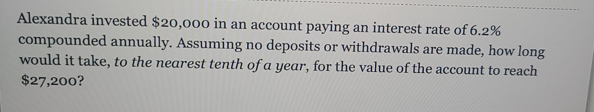 Alexandra invested $20,000 in an account paying an interest rate of 6.2%
compounded annually. Assuming no deposits or withdrawals are made, how long
would it take, to the nearest tenth of a year, for the value of the account to reach
$27,200?