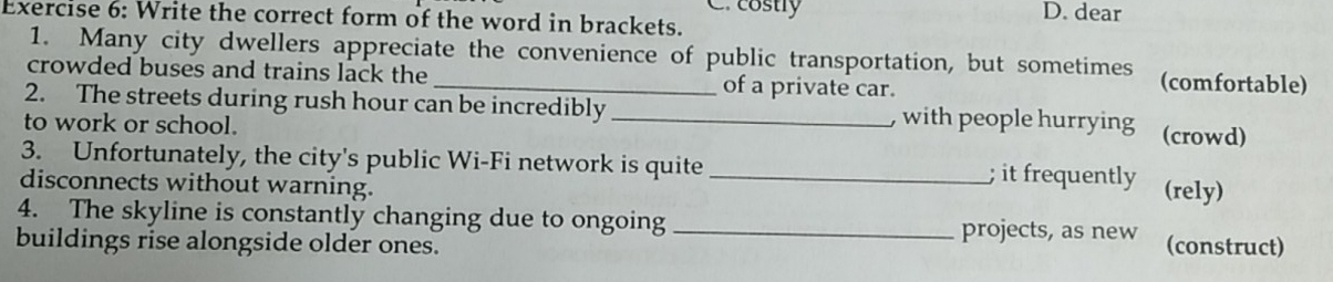 costly D. dear
Exercise 6: Write the correct form of the word in brackets.
1. Many city dwellers appreciate the convenience of public transportation, but sometimes (comfortable)
crowded buses and trains lack the _of a private car.
2. The streets during rush hour can be incredibly _, with people hurrying (crowd)
to work or school.
3. Unfortunately, the city's public Wi-Fi network is quite _; it frequently (rely)
disconnects without warning.
4. The skyline is constantly changing due to ongoing _projects, as new
buildings rise alongside older ones. (construct)