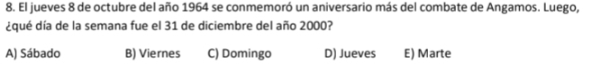 El jueves 8 de octubre del año 1964 se conmemoró un aniversario más del combate de Angamos. Luego,
¿qué día de la semana fue el 31 de diciembre del año 2000?
A) Sábado B) Viernes C) Domingo D) Jueves E) Marte