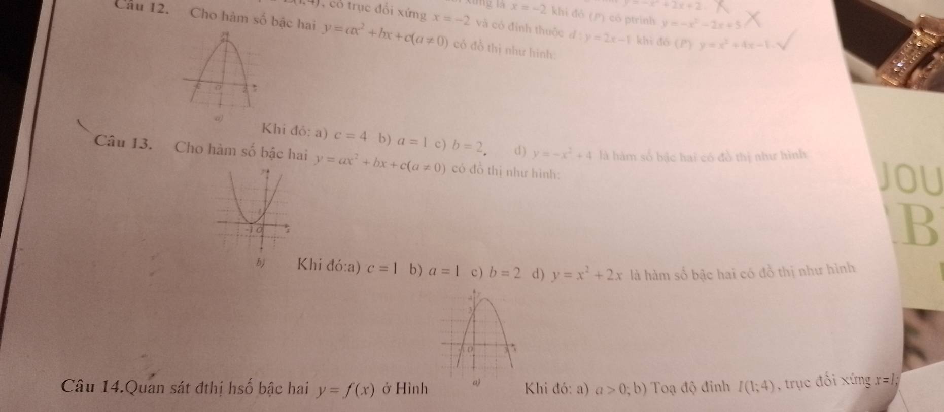 -x+2x+2
x=-2 khi đó (P) có ptrinh y=-x^2-2x+5
, cổ trục đổi xứng x=-2 và có đinh thuộc d:y=2x-1 khì dó (P  y=x^2+4x-1. 
Câu 12. Cho hàm số bậc hai y=ax^2+bx+c(a!= 0) có đồ thị như hinh:
a)
Khi đó: a) c=4 b) a=1 c) b=2. d ) y=-x^2+4 là hàm số bậc hai có đồ thị như hình
Câu 13. Cho hàm số bậc hai y=ax^2+bx+c(a!= 0) có đồ thị như hình:
JOU
B
b) Khi đó:a) c=1 b) a=1 c ) b=2 d) y=x^2+2x là hàm số bậc hai có đồ thị như hình
Câu 14.Quan sát đthị hsố bậc hai y=f(x) ở Hình a) Khi đó: a) a>0;b) Toạ độ đỉnh I(1;4) , trục đối xứng x=1;