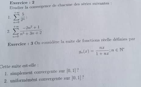 Exercice : 2 
Etudier la convergence de chacune des séries suivantes : 
1. sumlimits _(n=0)^(+∈fty) 5/2^n ; 
2. sumlimits _(n=0)^(+∈fty) (-2n^2+1)/n^5+3n+2 
Exercice : 3 On considère la suite de fonctions réelle définies par
g_n(x)= nx/1+nx ; n∈ N^*
Cette suite est-elle : 
1. simplement convergente sur [0,1] ? 
2. uniformémént convergente sur ]0,1] ?