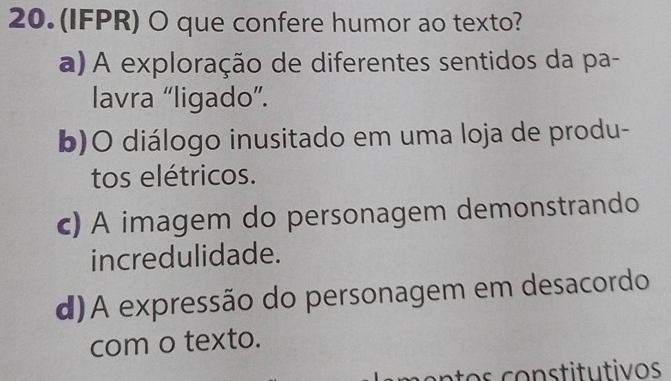 (IFPR) O que confere humor ao texto?
a) A exploração de diferentes sentidos da pa-
lavra “ligado”.
b)O diálogo inusitado em uma loja de produ-
tos elétricos.
c) A imagem do personagem demonstrando
incredulidade.
d)A expressão do personagem em desacordo
com o texto.