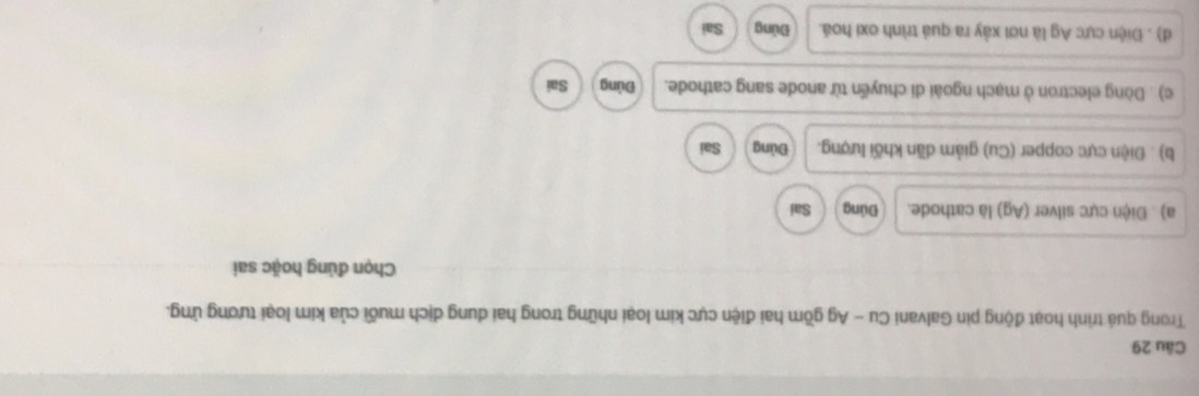 Trong quá trình hoạt động pin Galvani Cu - Ag gồm hai điện cực kim loại những trong hai dung dịch muối của kim loại tương ứng.
Chọn đúng hoặc sai
a) . Điện cực silver (Ag) là cathode. Đúng Sai
b) . Điện cực copper (Cu) giảm dãn khối lượng. Đủng Sai
c) . Dòng electron ở mạch ngoài di chuyển từ anode sang cathode. pùng Sai
d) . Điện cực Ag là nơi xảy ra quá trình oxi hoá. Đứng Sai