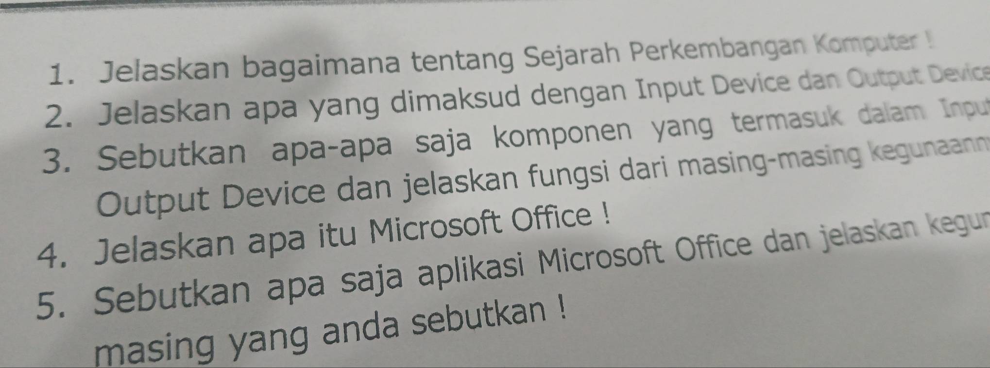 Jelaskan bagaimana tentang Sejarah Perkembangan Komputer ! 
2. Jelaskan apa yang dimaksud dengan Input Device dan Output Device 
3. Sebutkan apa-apa saja komponen yang termasuk dalam Input 
Output Device dan jelaskan fungsi dari masing-masing kegunaan 
4. Jelaskan apa itu Microsoft Office ! 
5. Sebutkan apa saja aplikasi Microsoft Office dan jelaskan kegun 
masing yang anda sebutkan !