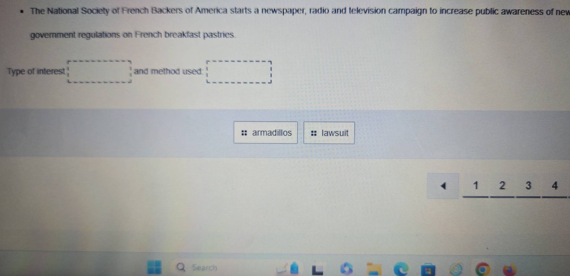 The National Society of French Backers of America starts a newspaper, radio and television campaign to increase public awareness of nev 
government regulations on French breakfast pastries. 
Type of interest □ and method used: □ 
: armadillos lawsuit 
□ _ 1_ 2_ 3_ 4 
Search