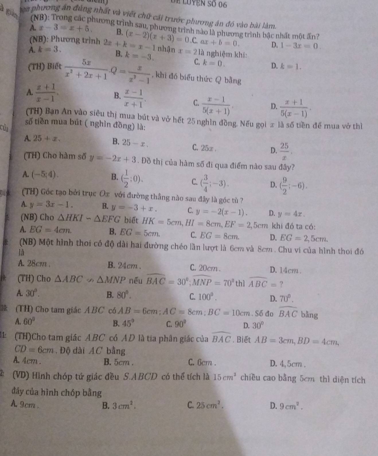 Dể luyện số 06
à giàm (N x-3=x+5.
en phương án đúng nhất và viết chữ cái trước phương án đó vào bài làm.
A.
hương trình sau, phương trình nào là phương trình bậc nhất một ấn?
B.
(NB): Phương trình 2x+k=x-1 (x-2)(x+3)=0 C. ax+b=0. D. 1-3x=0.
A. k=3. nhận x=21a nghiệm khí:
B. k=-3. C. k=0.
D. k=1.
(TH) Biết  5x/x^2+2x+1 .Q= x/x^2-1  , khi đó biểu thức Q bằng
A.  (x+1)/x-1 .
B.  (x-1)/x+1 .
C.  (x-1)/5(x+1) .
D.  (x+1)/5(x-1) .
(TH) Bạn An vào siêu thị mua bút và vở hết 25 nghìn đồng. Nếu gọi x là số tiền để mua vở thì
số tiền mua bút ( nghìn đồng) là:
của
A. 25+x.
B. 25-x.
C.25x . D.  25/x .
(TH) Cho hàm số y=-2x+3. Đồ thị của hàm số đi qua điểm nào sau đây?
B.
A. (-5;4). ( 1/2 ;0). C. ( 3/4 ;-3). ( 9/2 ;-6).
D.
(TH) Góc tạo bởi trục Ox với đường thầng nào sau đây là góc tù ?
A. y=3x-1. B. y=-3+x. C. y=-2(x-1). D. y=4x.
(NB) Cho △ HKIsim △ EFG biết HK=5cm,HI=8cm,EF=2,5cm khi đó ta có:
A. EG=4cm. B. EG=5cm. C. EG=8cm. D. EG=2,5cm.
(NB) Một hình thoi có độ dài hai đường chéo lần lượt là 6cm và 8cm . Chu ví của hình thoi đó
là
A. 28cm . B. 24cm . C. 20cm . D. 14cm .
(TH) Cho △ ABC∽ △ MNP nếu widehat BAC=30°;widehat MNP=70° th1 widehat ABC= ?
A. 30°. B. 80°. C. 100°. D. 70^0.
1 (TH) Cho tam giác ABC có AB=6cm;AC=8cm;BC=10cm.S6 đo widehat BAC bång
A. 60° B. 45° C. 90° D. 30°
1  (TH)Cho tam giác ABC có AD là tia phân giác của widehat BAC. Biết AB=3cm,BD=4cm,
CD=6cm Độ dài AC bằng
A. 4cm . B. 5cm . C. 6cm . D. 4,5cm .
2: (VD) Hình chóp tứ giác đều S.ABCD có thể tích là 15cm^2 chiều cao bằng 5cm thì diện tích
đảy của hình chóp bằng
A 9cm . B. 3cm^2. C. 25cm^2. D. 9cm^2.