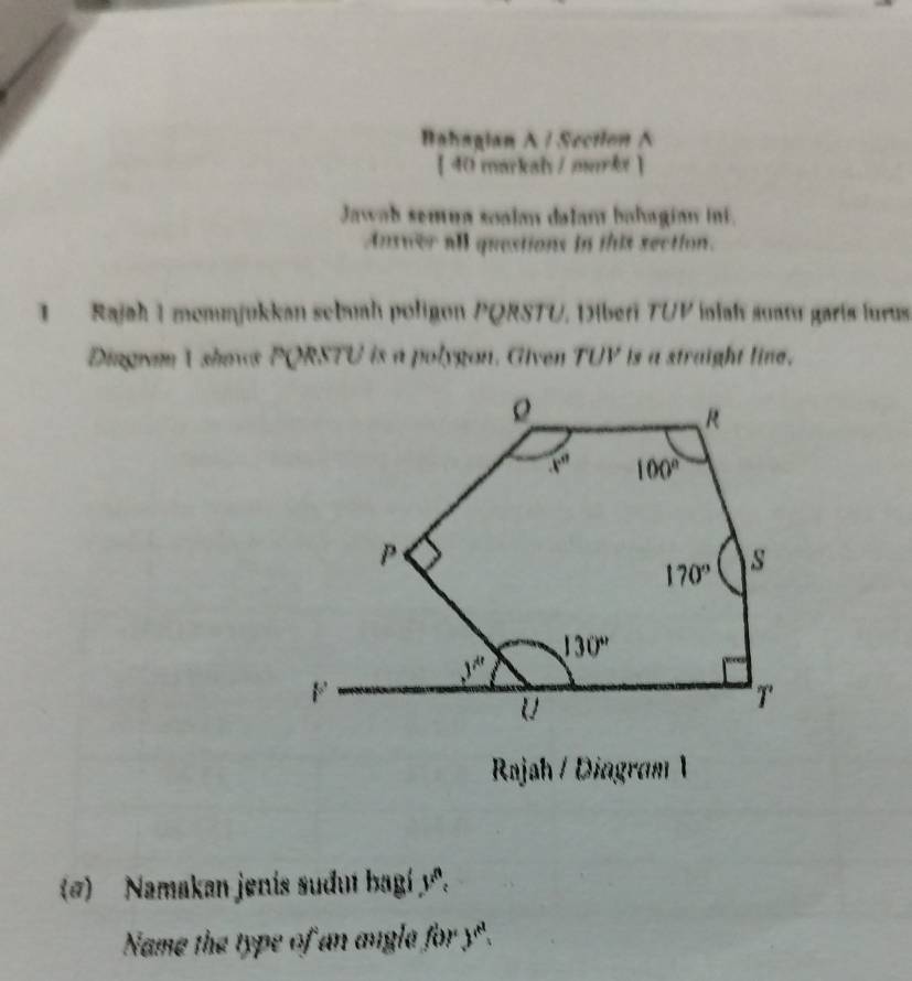 Bahagian A / Section A
【 40 markah /murkt 】
Jawab semua soalan dalan bahagian ini.
Answer all questions in this section.
1   Rajah I mommjukkan sebuah poligon PQRSTU, Diberi TUP inlah suatu garís lurus
Dingwan 1 shows PQRSTU is a polygon. Given TUV is a straight line.
Rajah / Diagram 1
(@)  Namakan jenis sudut bagí yª.
Name the type of an angla for y".