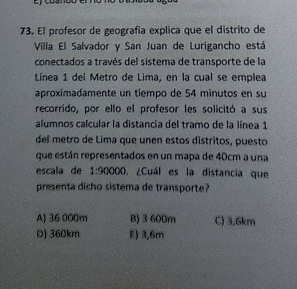 El profesor de geografía explica que el distrito de
Villa El Salvador y San Juan de Lurigancho está
conectados a través del sistema de transporte de la
Línea 1 del Metro de Lima, en la cual se emplea
aproximadamente un tíempo de 54 minutos en su
recorrído, por ello el profesor les solicitó a sus
alumnos calcular la distancia del tramo de la línea 1
del metro de Lima que unen estos distritos, puesto
que están representados en un mapa de 40cm a una
escala de 1:90 0 O, ¿Cuál es la distancia que
presenta dicho sistema de transporte?
A) 36 000m B) 3600m C) 3,6km
D) 360km E) 3,6m