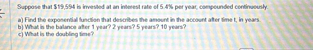 Suppose that $19,594 is invested at an interest rate of 5.4% per year, compounded continuously. 
a) Find the exponential function that describes the amount in the account after time t, in years. 
b) What is the balance after 1 year? 2 years? 5 years? 10 years? 
c) What is the doubling time?