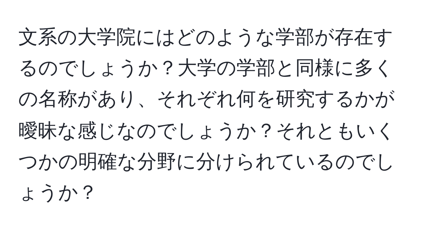 文系の大学院にはどのような学部が存在するのでしょうか？大学の学部と同様に多くの名称があり、それぞれ何を研究するかが曖昧な感じなのでしょうか？それともいくつかの明確な分野に分けられているのでしょうか？