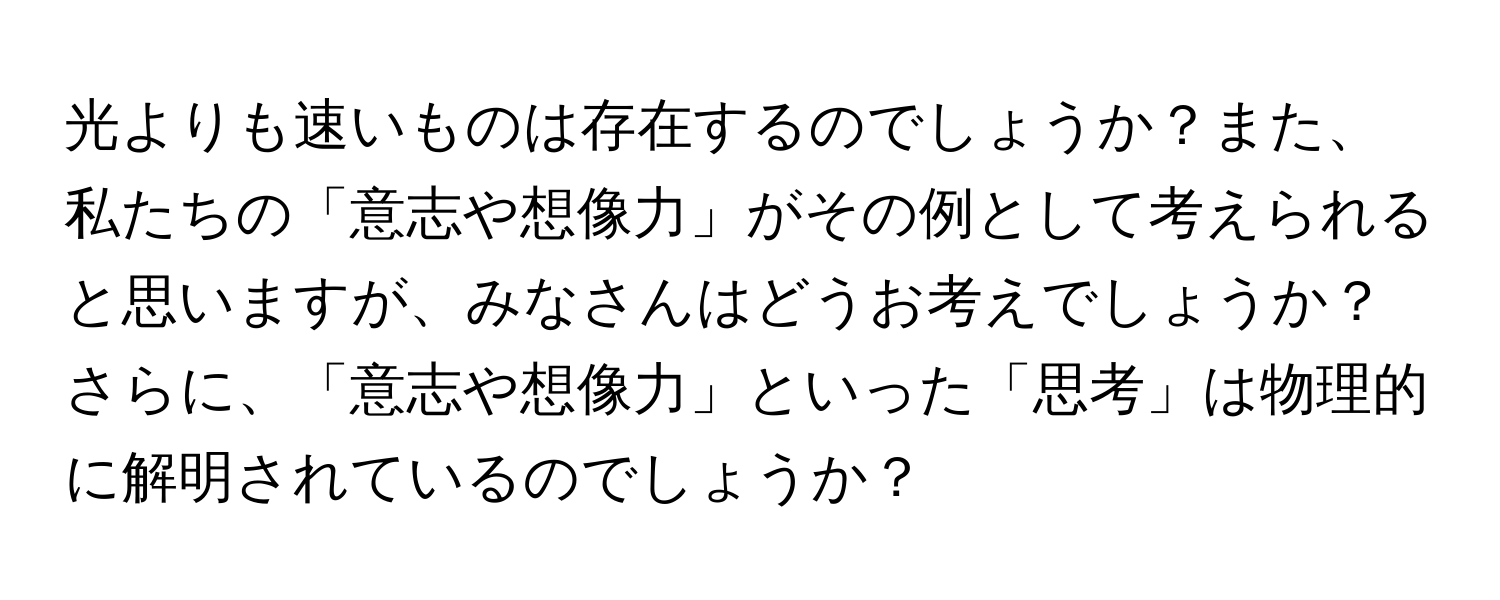 光よりも速いものは存在するのでしょうか？また、私たちの「意志や想像力」がその例として考えられると思いますが、みなさんはどうお考えでしょうか？さらに、「意志や想像力」といった「思考」は物理的に解明されているのでしょうか？