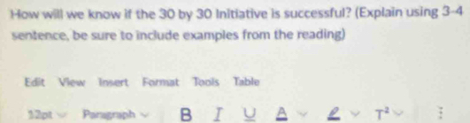 How will we know if the 30 by 30 Initiative is successful? (Explain using 3-4 
sentence, be sure to include examples from the reading) 
Edit View Insert Format Tools Table 
12pt surd overline surd 2 a Paragraph B I U A L ν T^2