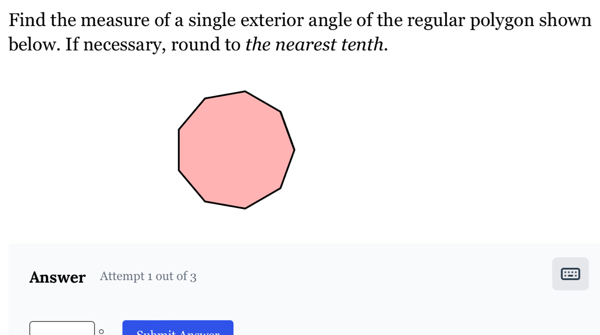 Find the measure of a single exterior angle of the regular polygon shown 
below. If necessary, round to the nearest tenth. 
Answer Attempt 1 out of 3 
:=: 
。 CaL