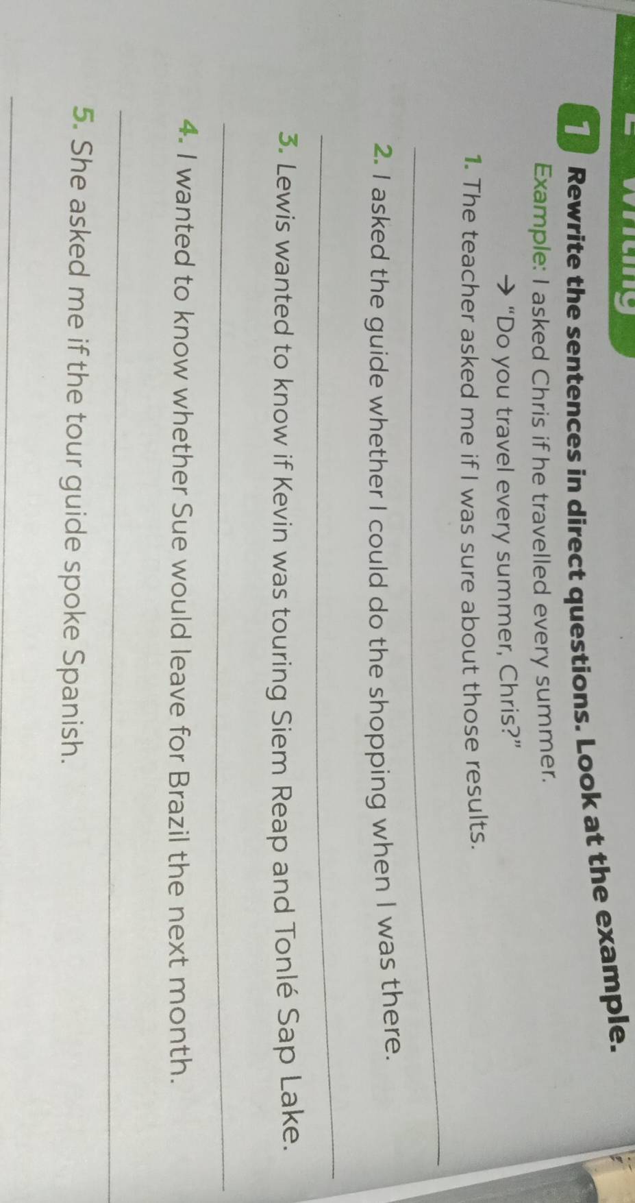 Rewrite the sentences in direct questions. Look at the example. 
Example: I asked Chris if he travelled every summer. 
“Do you travel every summer, Chris?” 
1. The teacher asked me if I was sure about those results. 
_ 
2. I asked the guide whether I could do the shopping when I was there. 
_ 
3. Lewis wanted to know if Kevin was touring Siem Reap and Tonlé Sap Lake. 
_ 
4. I wanted to know whether Sue would leave for Brazil the next month. 
_ 
5. She asked me if the tour guide spoke Spanish. 
_