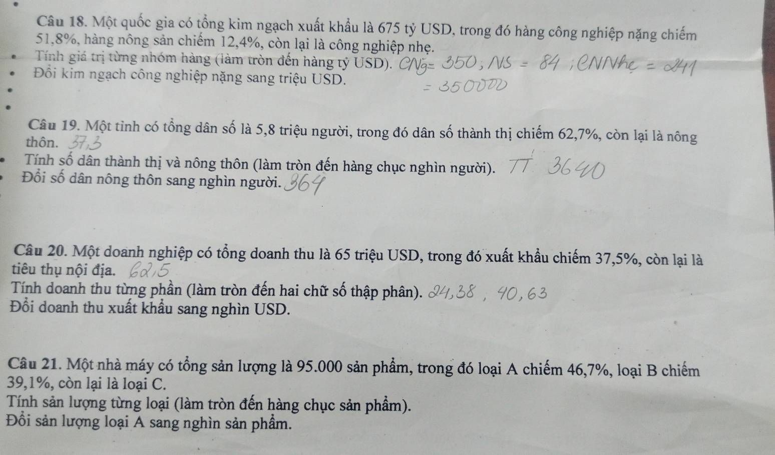 Một quốc gia có tổng kim ngạch xuất khẩu là 675 tỷ USD, trong đó hàng công nghiệp nặng chiếm
51, 8%, hàng nông sản chiếm 12, 4%, còn lại là công nghiệp nhẹ. 
Tính giá trị từng nhóm hàng (làm tròn đến hàng tỷ USD). 
Đổi kim ngạch công nghiệp nặng sang triệu USD. 
Câu 19. Một tỉnh có tổng dân số là 5, 8 triệu người, trong đó dân số thành thị chiếm 62, 7%, còn lại là nông 
thôn. 
Tính số dân thành thị và nông thôn (làm tròn đến hàng chục nghìn người). 
Đổi số dân nông thôn sang nghìn người. 
Câu 20. Một doanh nghiệp có tổng doanh thu là 65 triệu USD, trong đó xuất khẩu chiếm 37,5%, còn lại là 
tiêu thụ nội địa. 
Tính doanh thu từng phần (làm tròn đến hai chữ số thập phân). 
Đổi doanh thu xuất khẩu sang nghìn USD. 
Câu 21. Một nhà máy có tổng sản lượng là 95.000 sản phẩm, trong đó loại A chiếm 46, 7%, loại B chiếm
39, 1%, còn lại là loại C. 
Tính sản lượng từng loại (làm tròn đến hàng chục sản phẩm). 
Đồi sản lượng loại A sang nghìn sản phẩm.