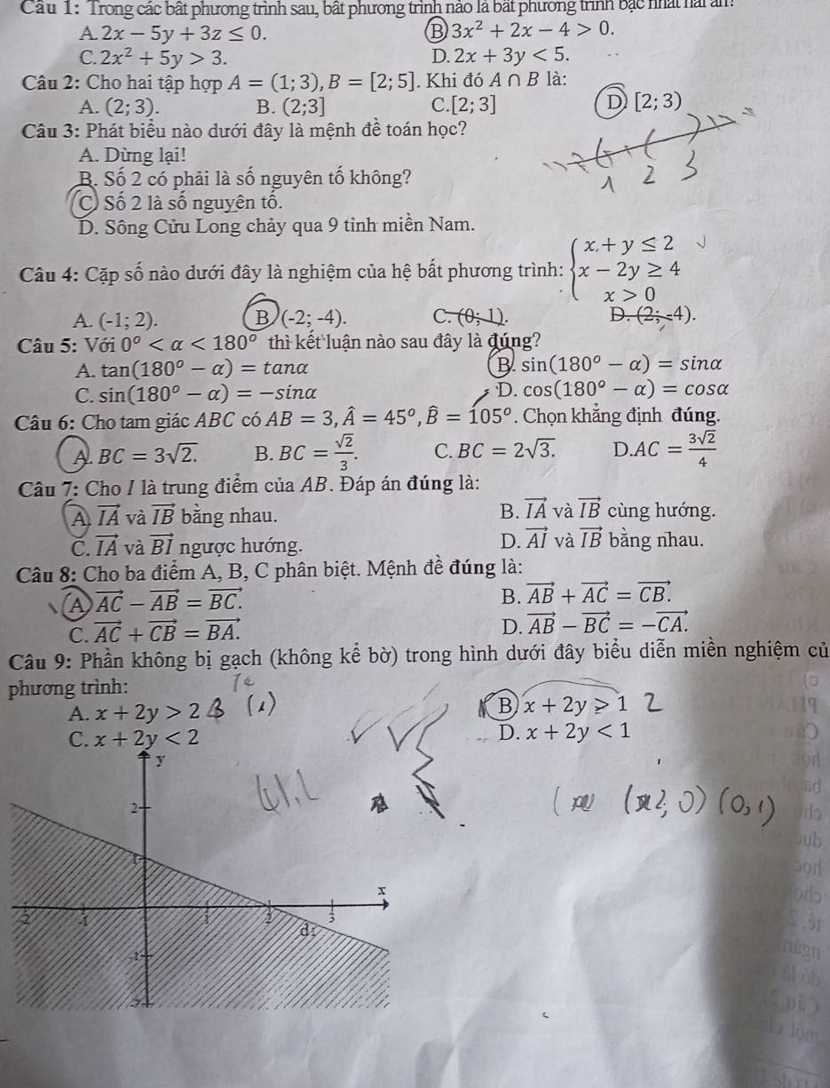 Cấu 1: 'Trong các bất phương trình sau, bất phương trình nào là bất phương trình bắc nhất hài ảm
A. 2x-5y+3z≤ 0. B 3x^2+2x-4>0.
C. 2x^2+5y>3. 2x+3y<5.
D.
Câu 2: Cho hai tập hợp A=(1;3),B=[2;5]. Khi đó A∩ B là:
A. (2;3). B. (2;3] C. [2;3] D [2;3)
Câu 3: Phát biểu nào dưới đây là mệnh đề toán học?
A. Dừng lại!
B. Số 2 có phải là số nguyên tố không?
Cổ Số 2 là số nguyên tổ.
D. Sông Cửu Long chảy qua 9 tỉnh miền Nam.
Câu 4: Cặp số nào dưới đây là nghiệm của hệ bất phương trình: beginarrayl x+y≤ 2 x-2y≥ 4 x>0endarray.
A. (-1;2). B (-2;-4). C. (0;1). D. (2;-4).
Câu 5: Với 0° <180° thì kết luận nào sau đây là đúng?
A. tan (180°-alpha )=tan alpha B sin (180°-alpha )=sin alpha
C. sin (180°-alpha )=-sin alpha D. cos (180°-alpha )=cos alpha
Câu 6: Cho tam giác ABC có AB=3,hat A=45°,hat B=105°. Chọn khẳng định đúng.
A BC=3sqrt(2.) B. BC= sqrt(2)/3 . C. BC=2sqrt(3.) D.AC= 3sqrt(2)/4 
Câu 7: Cho I là trung điểm của AB. Đáp án đúng là:
B. vector IA và vector IB
A vector IA và vector IB bằng nhau. cùng hướng.
C vector IA và vector BI ngược hướng.
D. vector AI và vector IB bằng nhau.
Câu 8: Cho ba điểm A, B, C phân biệt. Mệnh đề đúng là:
A vector AC-vector AB=vector BC.
B. vector AB+vector AC=vector CB.
C. vector AC+vector CB=vector BA.
D. vector AB-vector BC=-vector CA.
Câu 9: Phần không bị gạch (không kể bờ) trong hình dưới đây biểu diễn miền nghiệm củ
phương trình:
B
A. x+2y>2 x+2y>1
C. x+2y<2</tex>
D. x+2y<1</tex>