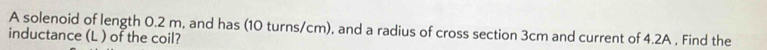 A solenoid of length 0.2 m, and has (10 turns/cm), and a radius of cross section 3cm and current of 4.2A , Find the 
inductance (L ) of the coil?
