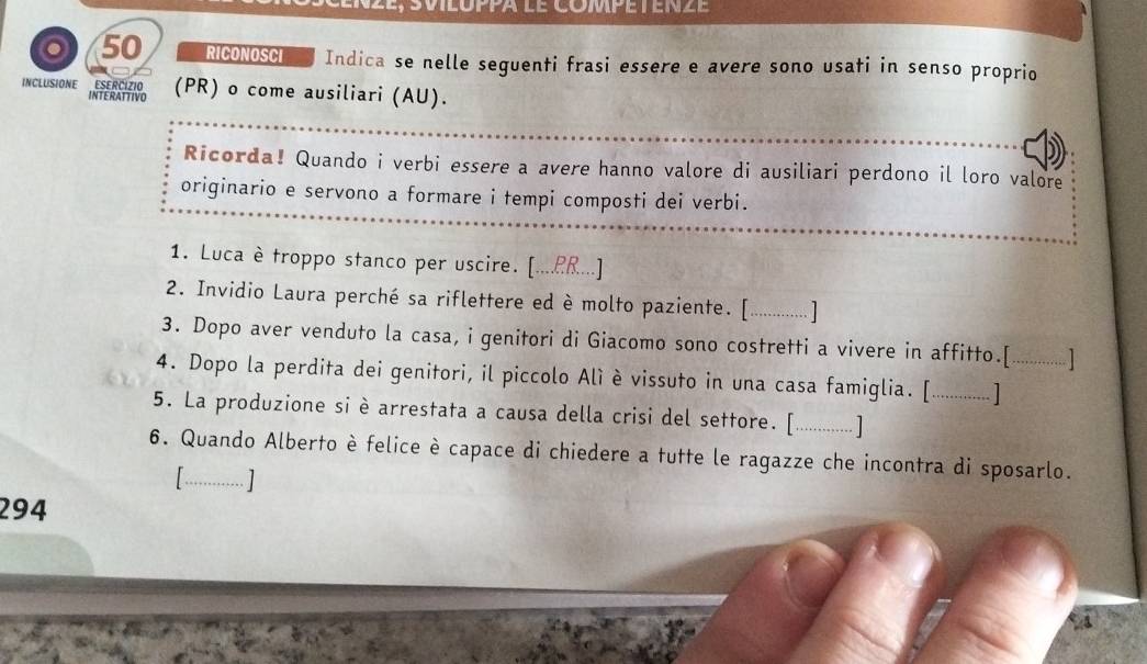 RICONOSCI Indica se nelle seguenti frasi essere e avere sono usati in senso proprio 
INCLUSIONE ESERCIZIO (PR) o come ausiliari (AU). 
INTERATTIVO 
Ricorda! Quando i verbi essere a avere hanno valore di ausiliari perdono il loro valore 
originario e servono a formare i tempi composti dei verbi. 
1. Luca è troppo stanco per uscire. [...£R...] 
2. Invidio Laura perché sa riflettere ed è molto paziente. [.............] 
3. Dopo aver venduto la casa, i genitori di Giacomo sono costretti a vivere in affitto.[ [] 
4. Dopo la perdita dei genitori, il piccolo Alì è vissuto in una casa famiglia. [.............] 
5. La produzione si è arrestata a causa della crisi del settore. [._ […] 
6. Quando Alberto è felice è capace di chiedere a tutte le ragazze che incontra di sposarlo. 
1 
[] 
294