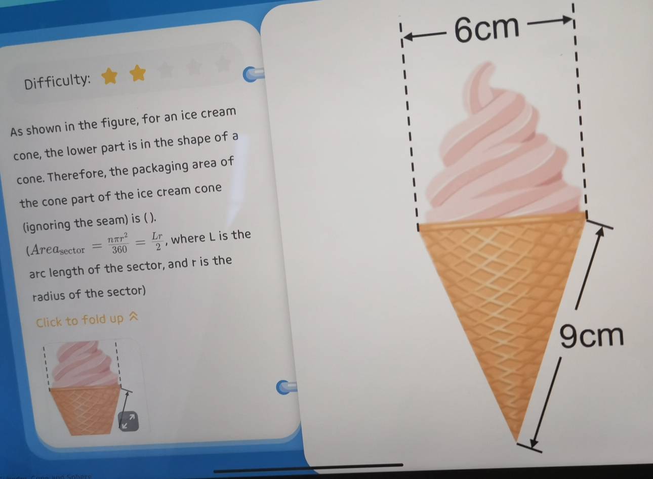 Difficulty: 
As shown in the figure, for an ice cream 
cone, the lower part is in the shape of a 
cone. Therefore, the packaging area of 
the cone part of the ice cream cone 
(ignoring the seam) is ( ).
(Area_sec tor= nπ r^2/360 = Lr/2  , where L is the 
arc length of the sector, and r is the 
radius of the sector) 
Click to fold up ^