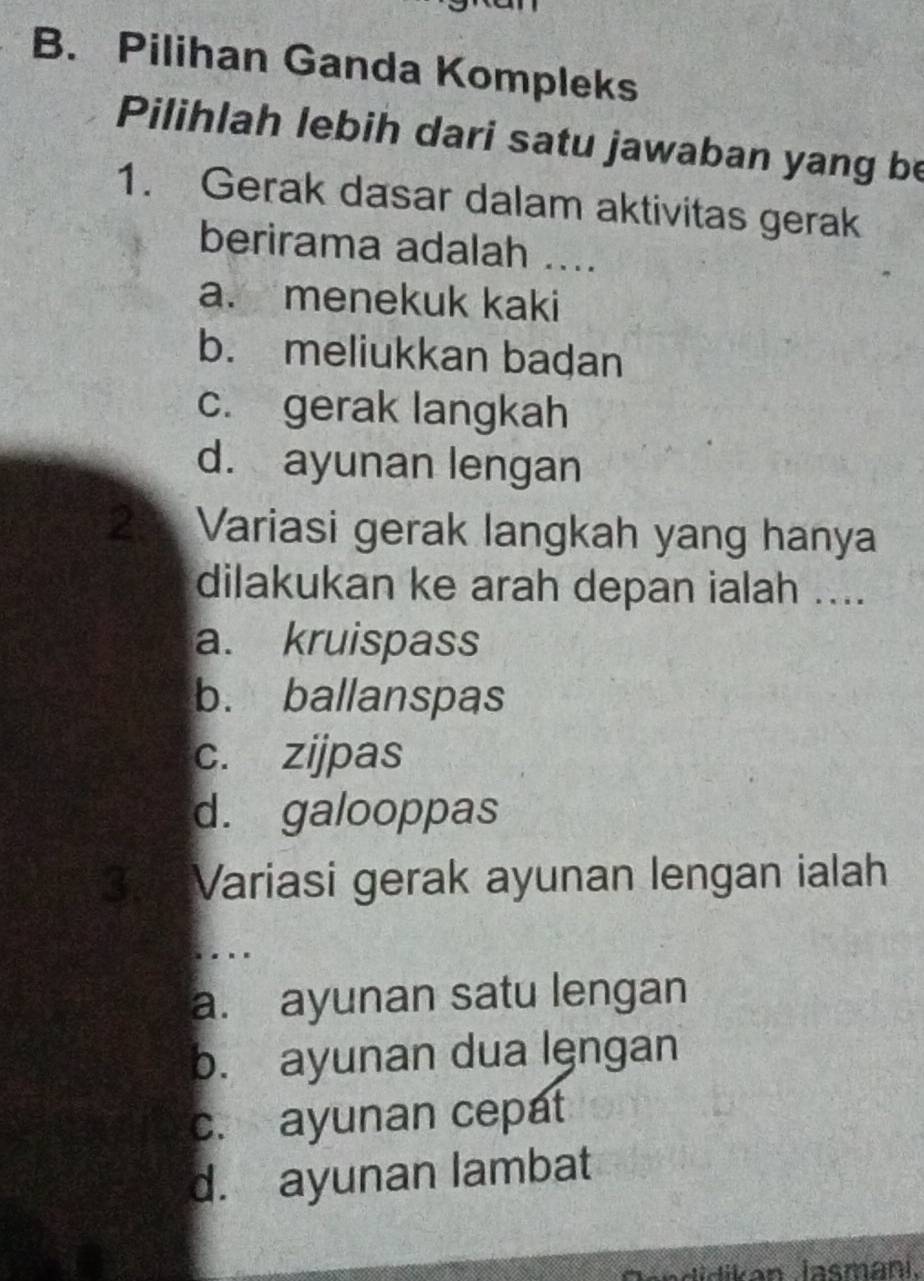 Pilihan Ganda Kompleks
Pilihlah lebih dari satu jawaban yang be
1. Gerak dasar dalam aktivitas gerak
berirama adalah ....
a. menekuk kaki
b. meliukkan badan
c. gerak langkah
d. ayunan lengan
2: Variasi gerak langkah yang hanya
dilakukan ke arah depan ialah ....
a. kruispass
b. ballanspas
c. zijpas
d. galooppas
3.Variasi gerak ayunan lengan ialah
a. ayunan satu lengan
b. ayunan dua lęngan
c. ayunan cepat
d. ayunan lambat