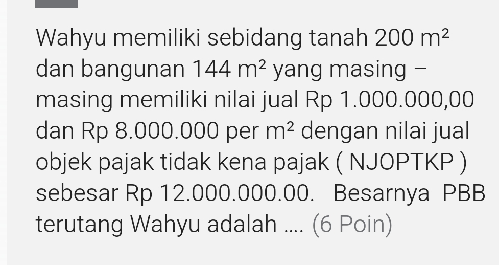 Wahyu memiliki sebidang tanah 200m^2
dan bangunan 144m^2 yang masing − 
masing memiliki nilai jual Rp 1.000.000,00
dan Rp 8.000.000 per m^2 dengan nilai jual 
objek pajak tidak kena pajak ( NJOPTKP ) 
sebesar Rp 12.000.000.00. Besarnya PBB
terutang Wahyu adalah .... (6 Poin)