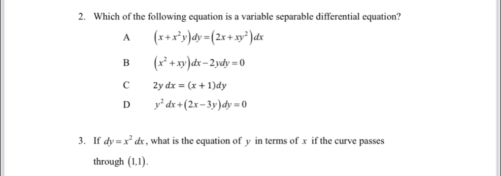 Which of the following equation is a variable separable differential equation?
A (x+x^2y)dy=(2x+xy^2)dx
B (x^2+xy)dx-2ydy=0
C 2ydx=(x+1)dy
D y^2dx+(2x-3y)dy=0
3. If dy=x^2dx , what is the equation of y in terms of x if the curve passes
through (1,1).